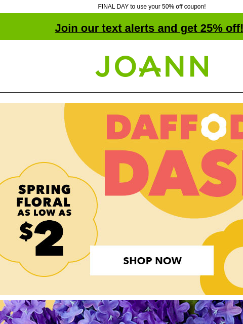 FINAL DAY to use your 50% off coupon! Join our text alerts and get 25% off! † Joann.com® Daffodil Dash Sale. Spring Floral as low as $2! SHOP NOW! 5 for $10 Bloom Room Spring and Summer Bushes and