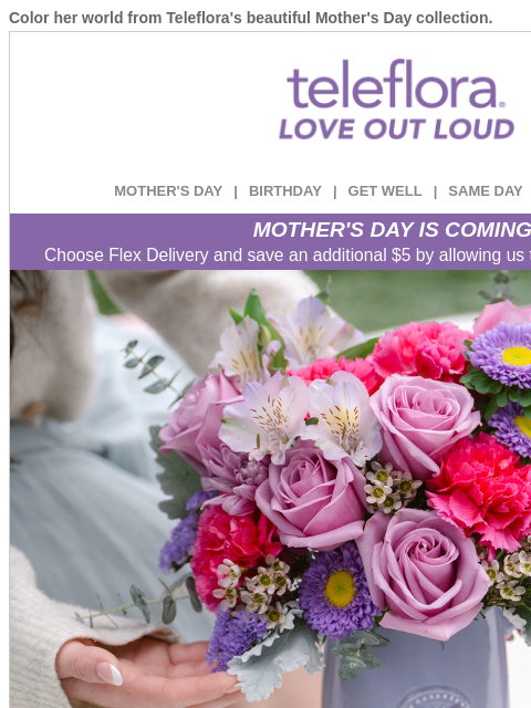 Color her world from Teleflora's beautiful Mother's Day collection. View in browser ‌ teleflora MOTHER'S DAY | BIRTHDAY | GET WELL | SAME DAY | DEAL OF THE DAY MOTHER'S DAY IS COMING!