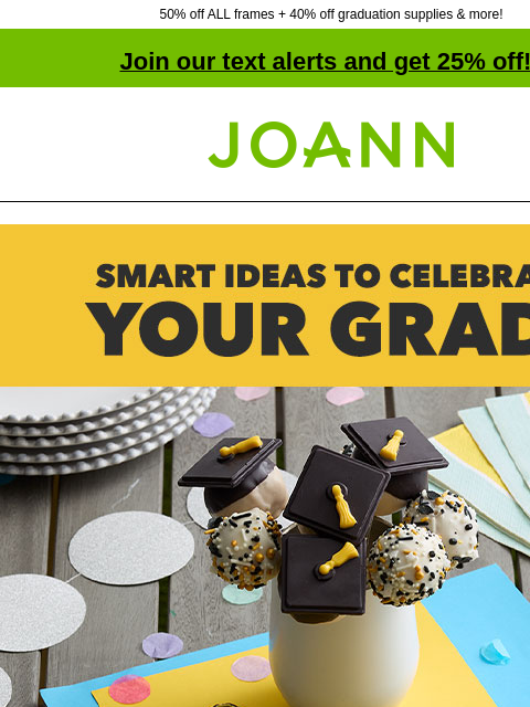 50% off ALL frames + 40% off graduation supplies & more! Join our text alerts and get 25% off! † Joann.com® Smart Ideas to Celebrate Your Grad! From decor to treats to gifts, we've got grad