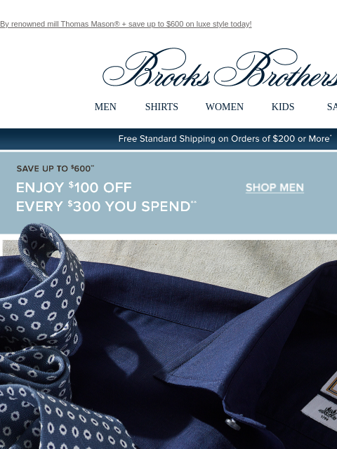 By renowned mill Thomas Mason® + save up to $600 on luxe style today! View in web browser Brooks Brothers MEN SHIRTS WOMEN KIDS SALE Free Standard Shipping on Orders of $200 or More* Save Up To $600