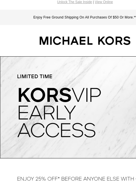 Unlock The Sale Inside | View Online Enjoy Free Ground Shipping On All Purchases Of $50 Or More.** MICHAEL KORS LIMITED TIME KORSVIP EARLY ACCESS ENJOY 25% OFF* BEFORE ANYONE ELSE WITH CODE: VIP25