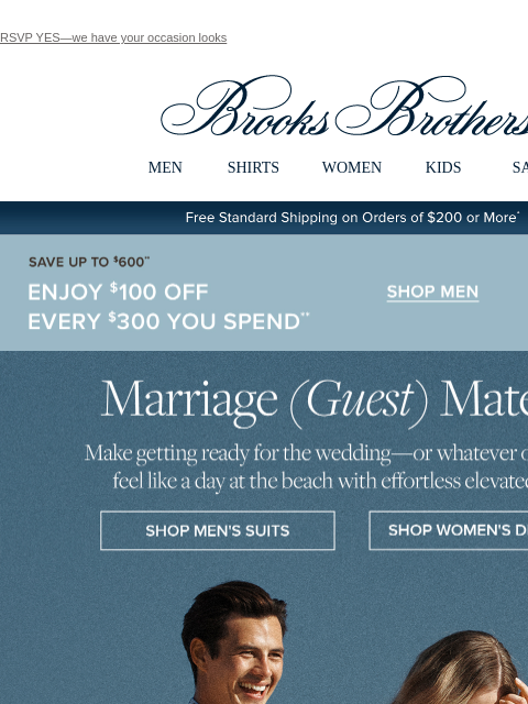 RSVP YES—we have your occasion looks View in web browser Brooks Brothers MEN SHIRTS WOMEN KIDS SALE Free Standard Shipping on Orders of $200 or More* Save Up To $600 Enjoy $100 Off Every $300 You Spend