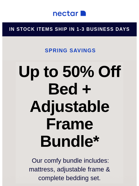 Score our best-selling bundle at incredible savings! Includes: mattress, adjustable frame, and bonus extras. Nectar Logo in stock items ship in 1-3 business days Spring Savings Up to 50% Off Bed +