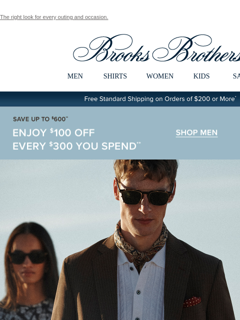 The right look for every outing and occasion. View in web browser Brooks Brothers MEN SHIRTS WOMEN KIDS SALE Free Standard Shipping on Orders of $200 or More* Save Up To $600 Enjoy $100 Off Every $300