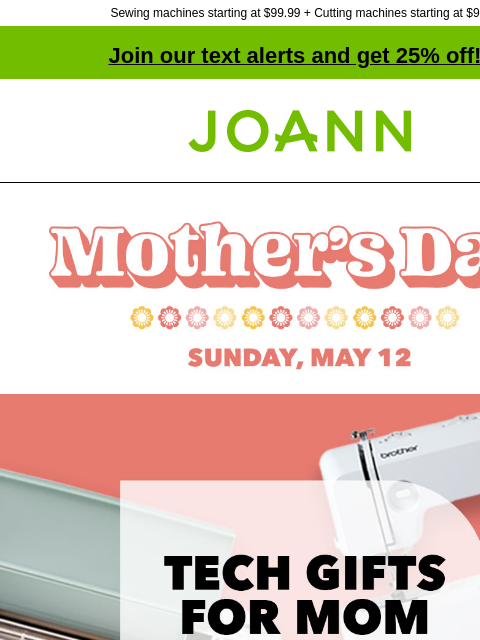 Sewing machines starting at $99.99 + Cutting machines starting at $99! Join our text alerts and get 25% off! † Joann.com® Mother's Day Sunday, May 12. Tech Gifts For Mom. Up to 50% off. Shop Now.