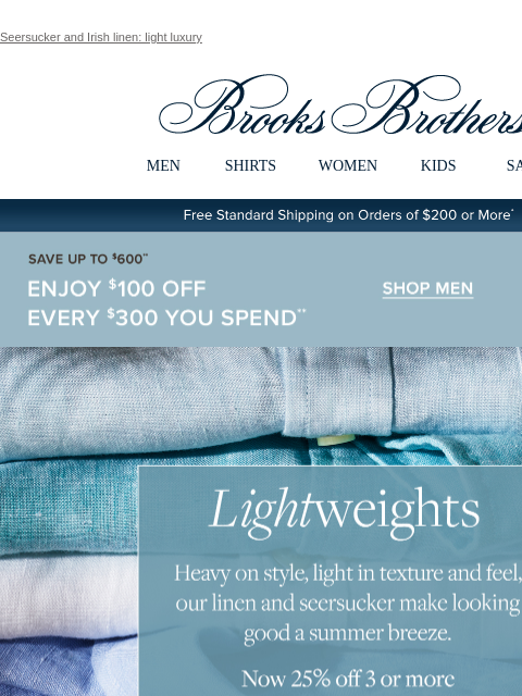 Seersucker and Irish linen: light luxury View in web browser Brooks Brothers MEN SHIRTS WOMEN KIDS SALE Free Standard Shipping on Orders of $200 or More* Save Up To $600 Enjoy $100 Off Every $300 You