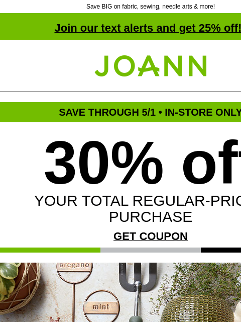 Save BIG on fabric, sewing, needle arts & more! Join our text alerts and get 25% off! † Joann.com® SAVE THROUGH 5/1 • IN-STORE ONLY 30% off YOUR TOTAL REGULAR-PRICED PURCHASE GET COUPON Up to 70%