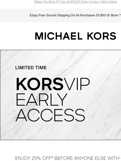 Make The Most Of Your KORSVIP Early Access | View Online Enjoy Free Ground Shipping On All Purchases Of $50 Or More.** MICHAEL KORS LIMITED TIME KORSVIP EARLY ACCESS ENJOY 25% OFF* BEFORE ANYONE ELSE