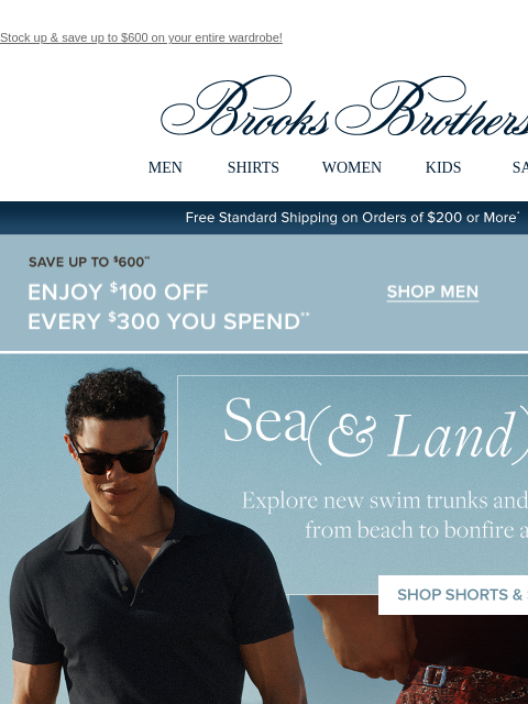 Stock up & save up to $600 on your entire wardrobe! View in web browser Brooks Brothers MEN SHIRTS WOMEN KIDS SALE Free Standard Shipping on Orders of $200 or More* Save Up To $600 Enjoy $100 Off