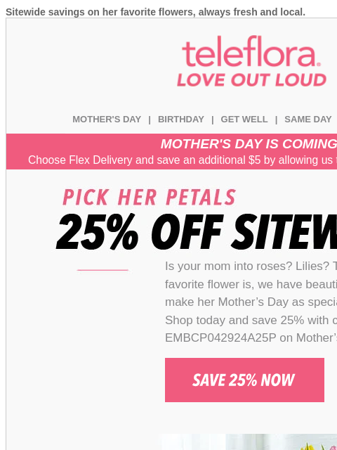 Sitewide savings on her favorite flowers, always fresh and local. View in browser teleflora MOTHER'S DAY | BIRTHDAY | GET WELL | SAME DAY | DEAL OF THE DAY MOTHER'S DAY IS COMING! Choose Flex