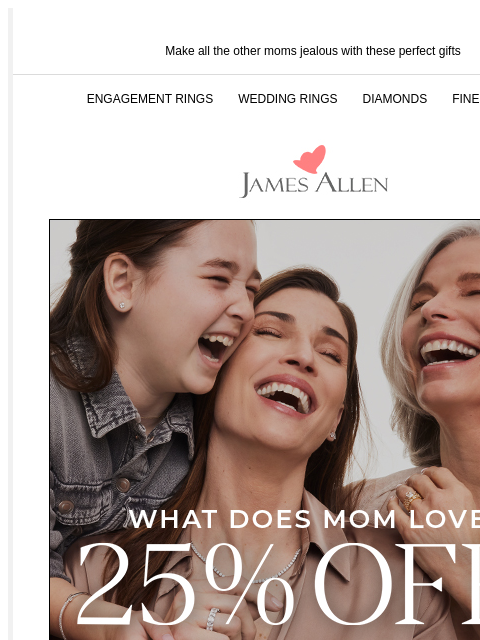 25% off ends soon Make all the other moms jealous with these perfect gifts ENGAGEMENT RINGS WEDDING RINGS DIAMONDS FINE JEWELRY James Allen What Does Mom Love? 25% Off* Sitewide Once these styles sell