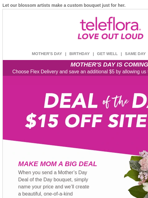 Let our blossom artists make a custom bouquet just for her. View in browser ‌ teleflora MOTHER'S DAY | BIRTHDAY | GET WELL | SAME DAY | DEAL OF THE DAY MOTHER'S DAY IS COMING! Choose Flex