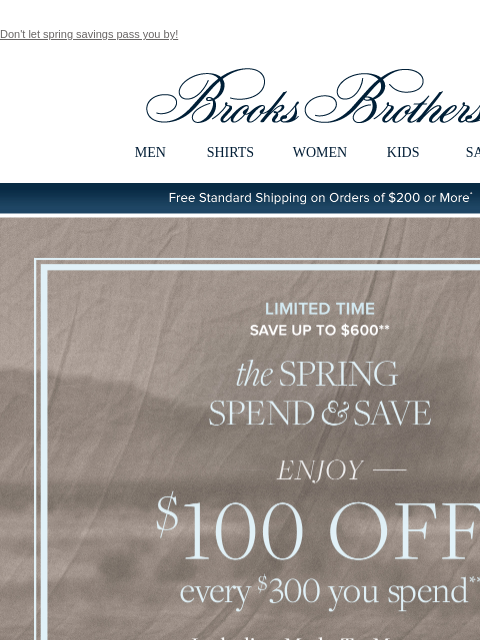 Don't let spring savings pass you by! View in web browser Brooks Brothers MEN SHIRTS WOMEN KIDS SALE Free Standard Shipping on Orders of $200 or More* Limited Time Save Up To $600 the Spring Spend