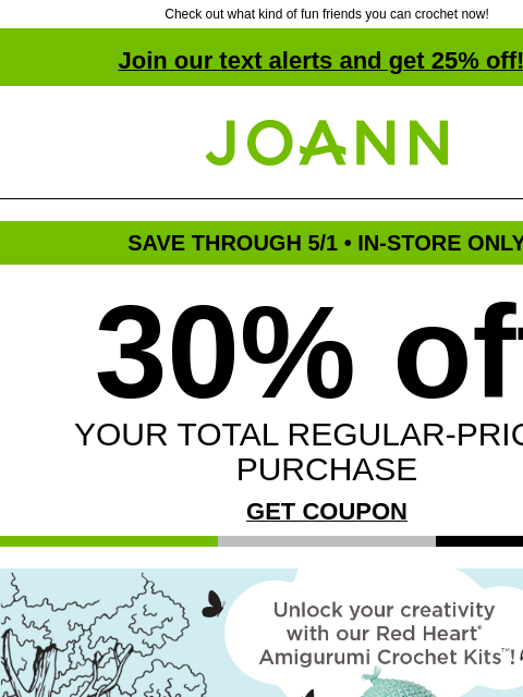 Check out what kind of fun friends you can crochet now! Join our text alerts and get 25% off! † Joann.com® SAVE THROUGH 5/1 • IN-STORE ONLY 30% off YOUR TOTAL REGULAR-PRICED PURCHASE GET COUPON Unlock