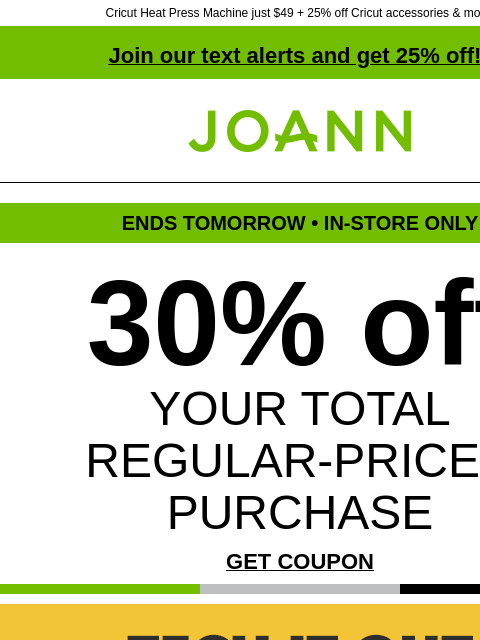 Cricut Heat Press Machine just $49 + 25% off Cricut accessories & more! Join our text alerts and get 25% off! † Joann.com® ENDS TOMORROW • IN-STORE ONLY 30% off YOUR TOTAL REGULAR-PRICED PURCHASE