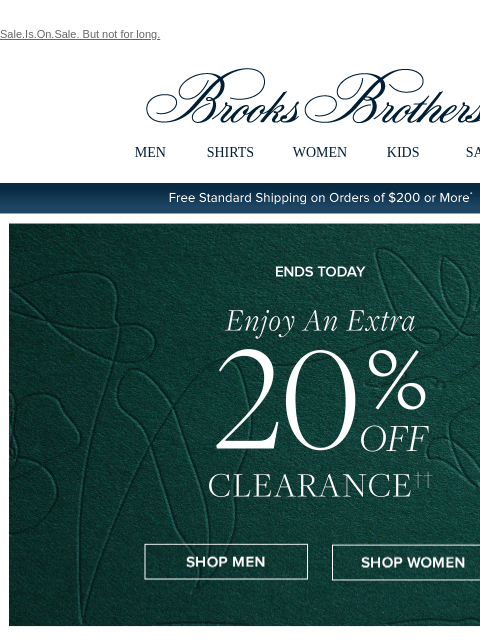 Sale.Is.On.Sale. But not for long. View in web browser Brooks Brothers MEN SHIRTS WOMEN KIDS SALE Free Standard Shipping on Orders of $200 or More* Ends Today Enjoy An Extra 20% Off Clearance Shop Men