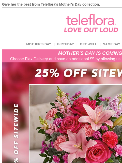 Give her the best from Teleflora's Mother's Day collection. View in browser ‌ teleflora MOTHER'S DAY | BIRTHDAY | GET WELL | SAME DAY | DEAL OF THE DAY MOTHER'S DAY IS COMING! Choose