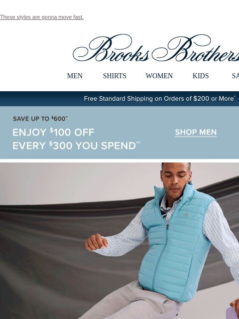 These styles are gonna move fast. View in web browser Brooks Brothers MEN SHIRTS WOMEN KIDS SALE Free Standard Shipping on Orders of $200 or More* Save Up To $600 Enjoy $100 Off Every $300 You Spend