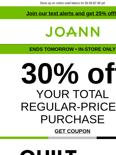 Stock up on cotton solid fabrics for $3.99-$7.99 yd! Join our text alerts and get 25% off! † Joann.com® ENDS TOMORROW • IN-STORE ONLY 30% off YOUR TOTAL REGULAR-PRICED PURCHASE GET COUPON Quilt Brands