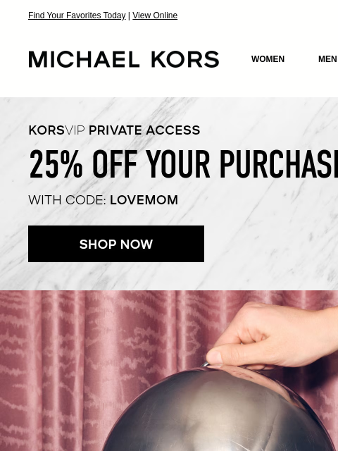 Find Your Favorites Today | View Online MICHAEL KORS MICHAEL KORS WOMEN MEN SALE Display images to show real-time content KORSVIP PRIVATE ACCESS 25% OFF YOUR PURCHASE* WITH CODE: LOVEMOM SHOP NOW IMAGE