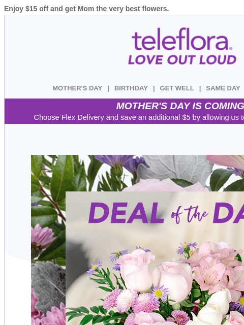 Enjoy $15 off and get Mom the very best flowers. View in browser ‌ teleflora MOTHER'S DAY | BIRTHDAY | GET WELL | SAME DAY | DEAL OF THE DAY MOTHER'S DAY IS COMING! Choose Flex Delivery and