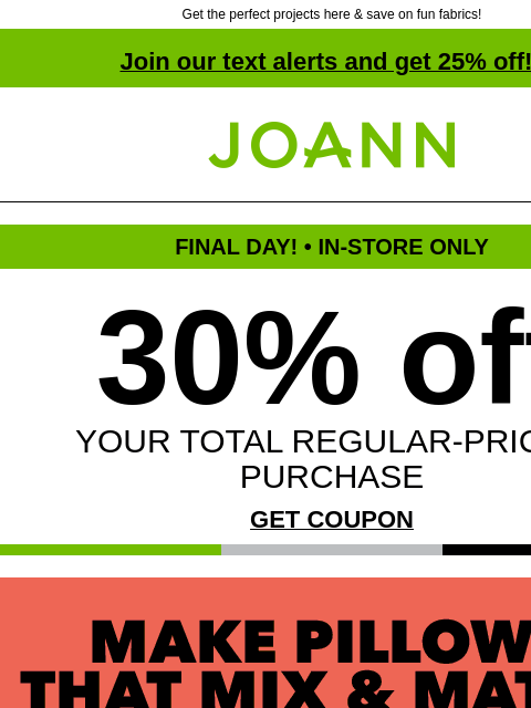 Get the perfect projects here & save on fun fabrics! Join our text alerts and get 25% off! † Joann.com® FINAL DAY! • IN-STORE ONLY 30% off YOUR TOTAL REGULAR-PRICED PURCHASE GET COUPON Make Pillows