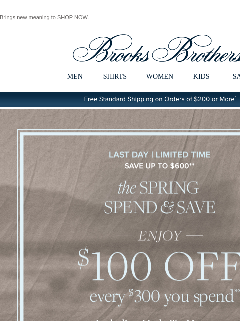 Brings new meaning to SHOP NOW. View in web browser Brooks Brothers MEN SHIRTS WOMEN KIDS SALE Free Standard Shipping on Orders of $200 or More* Last Day | Save Up to $600 the Spring Spend and Save