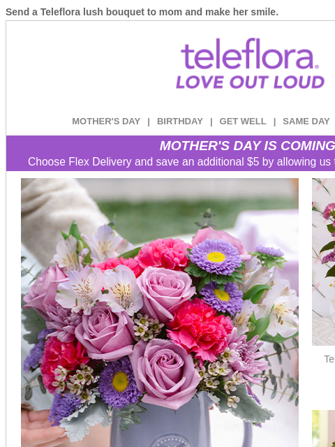 Send a Teleflora lush bouquet to mom and make her smile. View in browser ‌ teleflora MOTHER'S DAY | BIRTHDAY | GET WELL | SAME DAY | DEAL OF THE DAY MOTHER'S DAY IS COMING! Choose Flex Delivery