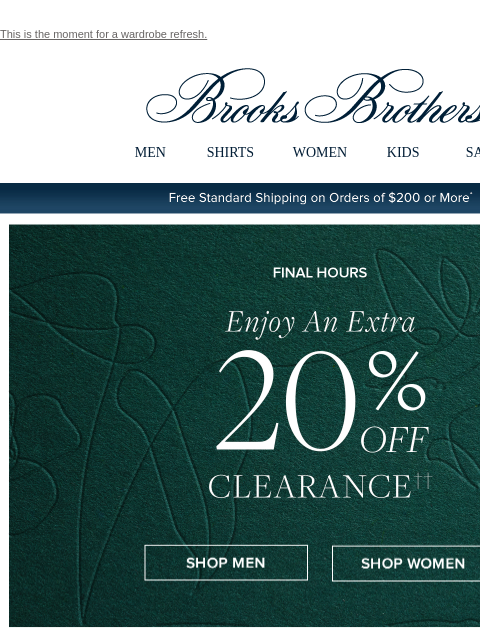 This is the moment for a wardrobe refresh. View in web browser Brooks Brothers MEN SHIRTS WOMEN KIDS SALE Free Standard Shipping on Orders of $200 or More* Ends Today Enjoy An Extra 20% Off Clearance