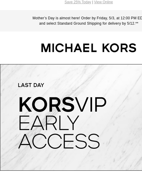 Save 25% Today | View Online Mother's Day is almost here! Order by Friday, 5/3, at 12:00 PM EDT and select Standard Ground Shipping for delivery by 5/12.** MICHAEL KORS LAST DAY KORSVIP EARLY