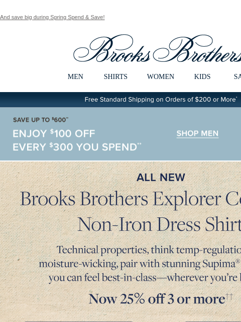 And save big during Spring Spend & Save! View in web browser Brooks Brothers MEN SHIRTS WOMEN KIDS SALE Free Standard Shipping on Orders of $200 or More* Save Up To $600 Enjoy $100 Off Every $300