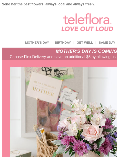 Send her the best flowers, always local and always fresh. View in browser ‌ teleflora MOTHER'S DAY | BIRTHDAY | GET WELL | SAME DAY | DEAL OF THE DAY MOTHER'S DAY IS COMING! Choose Flex