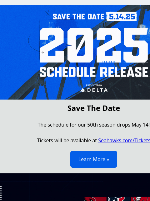 Save The Date View in Browser Save The Date 5.14.25 - 2025 Schedule Release Save The Date The schedule for our 50th season drops May 14! Tickets will be available at Seahawks.com/Tickets Learn More »