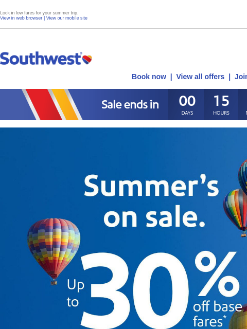 Lock in low fares for your summer trip. View in web browser | View our mobile site Log in | Enroll Southwest May 01 Book now | View all offers | Join Rapid Rewards® Summer's on sale. Up to 30% off