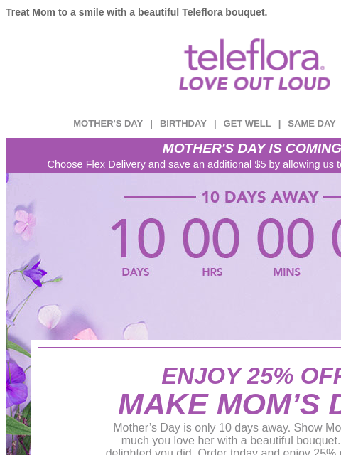 Treat Mom to a smile with a beautiful Teleflora bouquet. View in browser ‌ teleflora MOTHER'S DAY | BIRTHDAY | GET WELL | SAME DAY | DEAL OF THE DAY MOTHER'S DAY IS COMING! Choose Flex Delivery