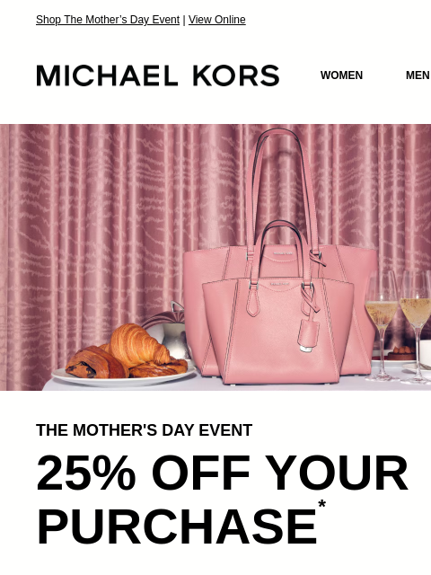 Shop The Mother's Day Event | View Online MICHAEL KORS MICHAEL KORS WOMEN MEN SALE Display images to show real-time content IMAGE THE MOTHER'S DAY EVENT 25% OFF YOUR PURCHASE * HANDBAGS SHOES