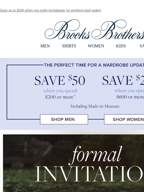 Save up to $200 when you order formalwear (or anything else) today! View in web browser Brooks Brothers MEN SHIRTS WOMEN KIDS SALE The perfect time for a wardrobe update. Save $50 when you spend $200
