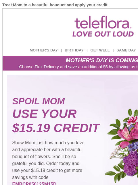 Treat Mom to a beautiful bouquet and apply your credit. View in browser ‌ teleflora MOTHER'S DAY | BIRTHDAY | GET WELL | SAME DAY | DEAL OF THE DAY MOTHER'S DAY IS COMING! Choose Flex Delivery