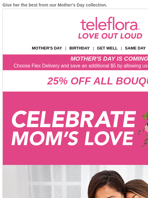 Give her the best from our Mother's Day collection. View in browser ‌ teleflora MOTHER'S DAY | BIRTHDAY | GET WELL | SAME DAY | DEAL OF THE DAY MOTHER'S DAY IS COMING! Choose Flex Delivery