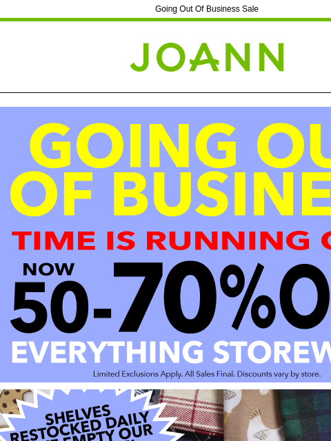 Going Out Of Business Sale Joann.com® Going out of Business Shelves Restocked Daily Yarn & Needlearts Cricut & Accessories Fleece Craft Supplies Cotton Fine Art Supplies Ditto Machine &
