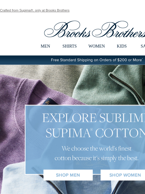 Crafted from Supima®, only at Brooks Brothers View in web browser Brooks Brothers MEN SHIRTS WOMEN KIDS SALE Free Standard Shipping on Orders of $200 or More* Explore Sublime Supima Cotton We choose