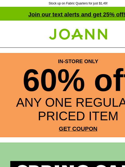 Stock up on Fabric Quarters for just $1.49! Join our text alerts and get 25% off! † Joann.com® IN-STORE ONLY 60% off ANY ONE REGULAR-PRICED ITEM GET COUPON Spring Sale. Up to 60% off. 3000 fabrics