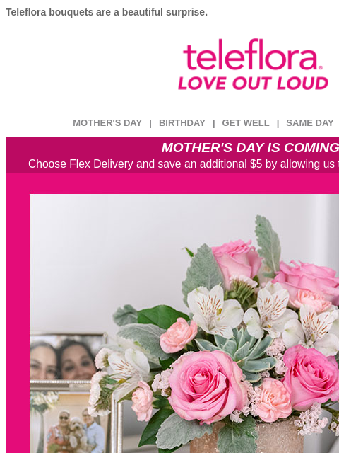 Teleflora bouquets are a beautiful surprise. View in browser ‌ teleflora MOTHER'S DAY | BIRTHDAY | GET WELL | SAME DAY | DEAL OF THE DAY MOTHER'S DAY IS COMING! Choose Flex Delivery and save an