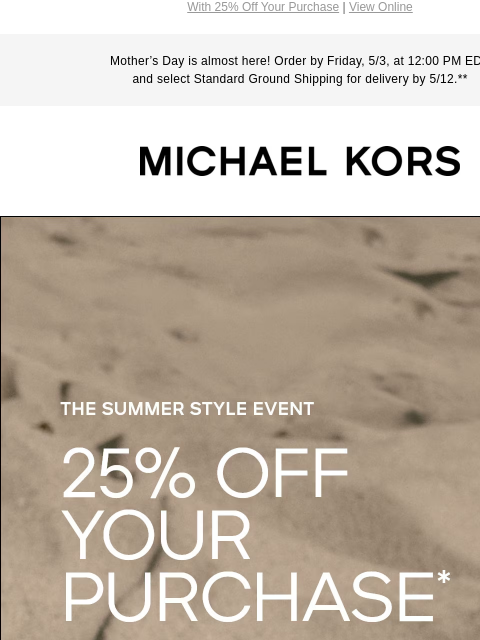 With 25% Off Your Purchase | View Online Mother's Day is almost here! Order by Friday, 5/3, at 12:00 PM EDT and select Standard Ground Shipping for delivery by 5/12.** MICHAEL KORS THE SUMMER STYLE