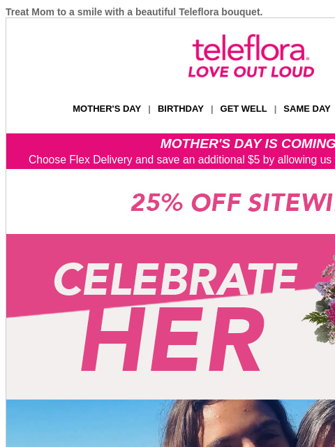 Treat Mom to a smile with a beautiful Teleflora bouquet. View in browser teleflora MOTHER'S DAY | BIRTHDAY | GET WELL | SAME DAY | DEAL OF THE DAY MOTHER'S DAY IS COMING! Choose Flex Delivery