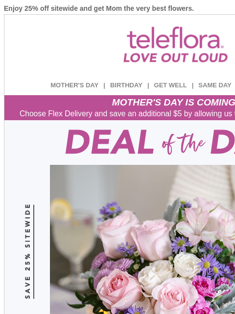 Enjoy 25% off sitewide and get Mom the very best flowers. View in browser ‌ teleflora MOTHER'S DAY | BIRTHDAY | GET WELL | SAME DAY | DEAL OF THE DAY MOTHER'S DAY IS COMING! Choose Flex