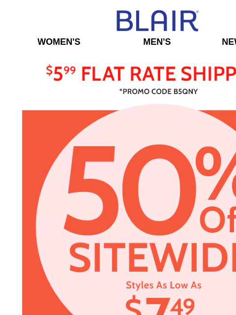 All Sizes, All Colors, All Categories.... Everything is 50% Off for Just a little bit longer! Blair Women's Men's New Arrivals $5.99 Flat Rate Shipping Promo Code B5QNY 50% Off Sitewide Styles