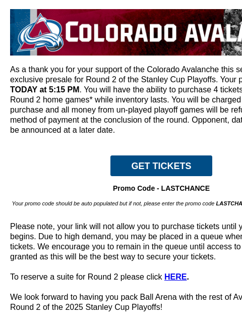 CA-AvsHeaderBanner_650x100-PLAYOFFS_V2 (1).gif As a thank you for your support of the Colorado Avalanche this season, you have an exclusive presale for Round 2 of the Stanley Cup Playoffs. Your presale