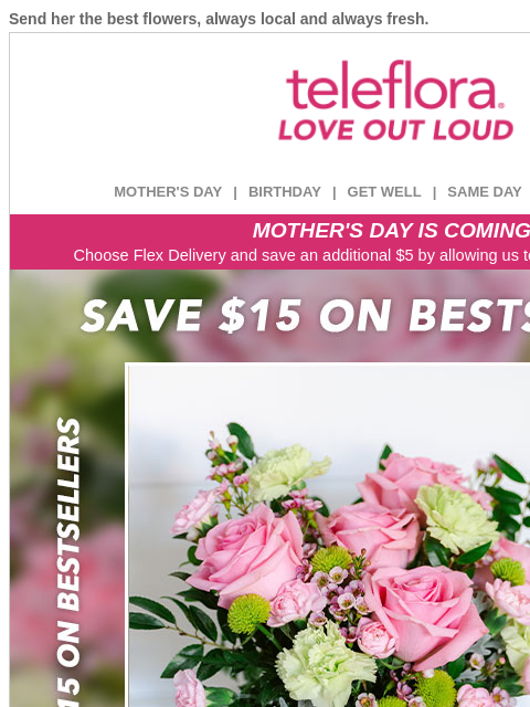 Send her the best flowers, always local and always fresh. View in browser ‌ teleflora MOTHER'S DAY | BIRTHDAY | GET WELL | SAME DAY | DEAL OF THE DAY MOTHER'S DAY IS COMING! Choose Flex