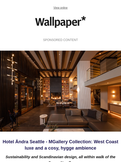 West Coast luxe with a cosy, hygge ambience ‌ ‌ ‌ ‌ ‌ ‌ ‌ ‌ ‌ ‌ ‌ ‌ ‌ View online Wallpaper* SPONSORED CONTENT Hotel Ändra Seattle Hotel Ändra Seattle - MGallery Collection: West Coast luxe and a cosy,